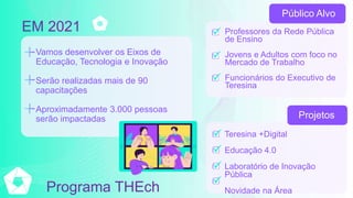 Vamos desenvolver os Eixos de
Educação, Tecnologia e Inovação
Serão realizadas mais de 90
capacitações
Aproximadamente 3.000 pessoas
serão impactadas
EM 2021 Professores da Rede Pública
de Ensino
Jovens e Adultos com foco no
Mercado de Trabalho
Funcionários do Executivo de
Teresina
Teresina +Digital
Educação 4.0
Laboratório de Inovação
Pública
Novidade na Área
Público Alvo
Projetos
Programa THEch
 
