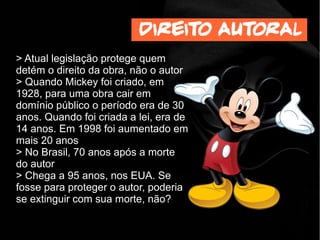 > Atual legislação protege quem
detém o direito da obra, não o autor
> Quando Mickey foi criado, em
1928, para uma obra cair em
domínio público o período era de 30
anos. Quando foi criada a lei, era de
14 anos. Em 1998 foi aumentado em
mais 20 anos
> No Brasil, 70 anos após a morte
do autor
> Chega a 95 anos, nos EUA. Se
fosse para proteger o autor, poderia
se extinguir com sua morte, não?
Direito autoral
 