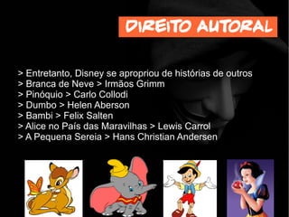 > Entretanto, Disney se apropriou de histórias de outros
> Branca de Neve > Irmãos Grimm
> Pinóquio > Carlo Collodi
> Dumbo > Helen Aberson
> Bambi > Felix Salten
> Alice no País das Maravilhas > Lewis Carrol
> A Pequena Sereia > Hans Christian Andersen
Direito autoral
 