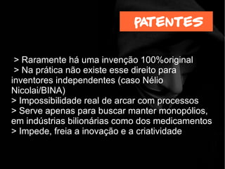 > Raramente há uma invenção 100%original
> Na prática não existe esse direito para
inventores independentes (caso Nélio
Nicolai/BINA)
> Impossibilidade real de arcar com processos
> Serve apenas para buscar manter monopólios,
em indústrias bilionárias como dos medicamentos
> Impede, freia a inovação e a criatividade
patentes
 