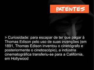 > Curiosidade: para escapar de ter que pagar à
Thomas Edison pelo uso de suas invenções (em
1891, Thomas Edison inventou o cinetógrafo e
posteriormente o cinetoscópio), a indústria
cinematográfica transferiu-se para a Califórnia,
em Hollywood
patentes
 