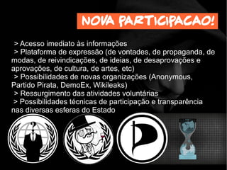 > Acesso imediato às informações
> Plataforma de expressão (de vontades, de propaganda, de
modas, de reivindicações, de ideias, de desaprovações e
aprovações, de cultura, de artes, etc)
> Possibilidades de novas organizações (Anonymous,
Partido Pirata, DemoEx, Wikileaks)
> Ressurgimento das atividades voluntárias
> Possibilidades técnicas de participação e transparência
nas diversas esferas do Estado
Nova participacao!
 