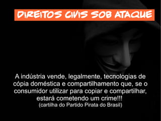 A indústria vende, legalmente, tecnologias de
cópia doméstica e compartilhamento que, se o
consumidor utilizar para copiar e compartilhar,
estará cometendo um crime!!!
(cartilha do Partido Pirata do Brasil)
Direitos civis sob ataque
 