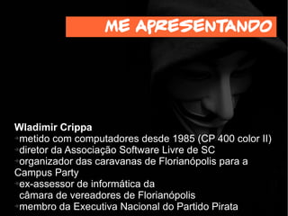 Wladimir Crippa
➔metido com computadores desde 1985 (CP 400 color II)
➔ex-diretor da Associação Software Livre de SC
➔organizador das caravanas de Florianópolis para a
Campus Party
➔ex-assessor de informática da
câmara de vereadores de Florianópolis
➔membro da Executiva Nacional do Partido Pirata
Me apresentando
 