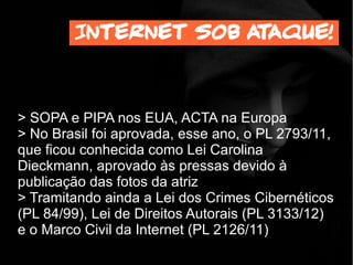 > SOPA e PIPA nos EUA, ACTA na Europa
> No Brasil foi aprovada, Em 2912, o PL 2793/11,
que ficou conhecida como Lei Carolina
Dieckmann, aprovado às pressas devido à
publicação das fotos da atriz
> Tramitando ainda a Lei dos Crimes Cibernéticos
(PL 84/99), Lei de Direitos Autorais (PL 3133/12)
e o Marco Civil da Internet (PL 2126/11)
Internet sob ataque!
 