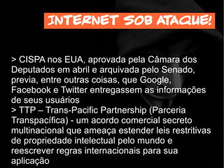 > CISPA nos EUA, aprovada pela Câmara dos
Deputados em abril e arquivada pelo Senado,
previa, entre outras coisas, que Google,
Facebook e Twitter entregassem as informações
de seus usuários
> TTP – Trans-Pacific Partnership (Parceria
Transpacífica) - um acordo comercial secreto
multinacional que ameaça estender leis restritivas
de propriedade intelectual pelo mundo e
reescrever regras internacionais para sua
aplicação
Internet sob ataque!
 