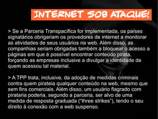 > Se a Parceria Transpacífica for implementada, os países
signatários obrigariam os provedores de internet a monitorar
as atividades de seus usuários na web. Além disso, as
companhias seriam obrigadas também a bloquear o acesso a
páginas em que é possível encontrar conteúdo pirata,
forçando as empresas inclusive a divulgar a identidade de
quem acessou tal material.
> A TPP trata, inclusive, da adoção de medidas criminais
contra quem pirateia qualquer conteúdo na web, mesmo que
sem fins comerciais. Além disso, um usuário flagrado com
pirataria poderia, segundo a parceria, ser alvo de uma
medida de resposta graduada (“three strikes”), tendo o seu
direito à conexão com a web suspenso.
Internet sob ataque!
 
