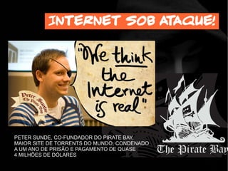 Internet sob ataque!
PETER SUNDE, CO-FUNDADOR DO PIRATE BAY,
MAIOR SITE DE TORRENTS DO MUNDO, CONDENADO
A UM ANO DE PRISÃO E PAGAMENTO DE QUASE
4 MILHÕES DE DÓLARES
 