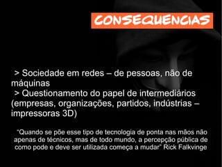 > Sociedade em redes – de pessoas, não de
máquinas
> Questionamento do papel de intermediários
(empresas, organizações, partidos, indústrias –
impressoras 3D)
“Quando se põe esse tipo de tecnologia de ponta nas mãos não
apenas de técnicos, mas de todo mundo, a percepção pública de
como pode e deve ser utilizada começa a mudar” Rick Falkvinge
consequencias
 
