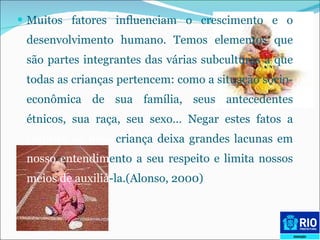 Muitos fatores influenciam o crescimento e o desenvolvimento humano. Temos elementos que são partes integrantes das várias subculturas a que todas as crianças pertencem: como a situação sócio-econômica de sua família, seus antecedentes étnicos, sua raça, seu sexo… Negar estes fatos a  respeito de uma  criança deixa grandes lacunas em  nosso   entendim ento a seu respeito e limita nossos  meios de   auxiliá -la.(Alonso, 2000) 