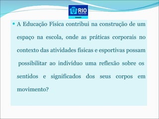 A Educação Física contribui na construção de um espaço na escola, onde as práticas corporais no contexto das atividades físicas e esportivas possam  possibilitar ao indivíduo uma reflexão sobre os sentidos e significados dos seus corpos em movimento? 