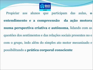 Propiciar aos alunos que participam das aulas,  o entendimento e a compreensão  da ação motora numa perspectiva criativa e autônoma , lidando com as questões dos sentimentos e das relações sociais presentes no e com o grupo, indo além do simples ato motor mecanizado e possibilitando a  prática corporal consciente 