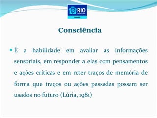 Consciência É a habilidade em avaliar as informações sensoriais, em responder a elas com pensamentos e ações críticas e em reter traços de memória de forma que traços ou ações passadas possam ser usados no futuro (Lúria, 1981) 