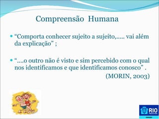 Compreensão  Humana   “ Comporta conhecer sujeito a sujeito,..... vai além da explicação” ; “ ....o outro não é visto e sim percebido com o qual nos identificamos e que identificamos conosco” . (MORIN, 2003) 