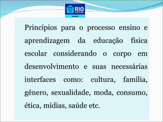 Princípios para o processo ensino e aprendizagem da educação física escolar considerando o corpo em desenvolvimento e suas necessárias interfaces como: cultura, família, gênero, sexualidade, moda, consumo, ética, mídias, saúde etc. 