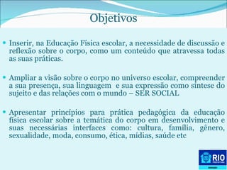Objetivos Inserir, na Educação Física escolar, a necessidade de discussão e reflexão sobre o corpo, como um conteúdo que atravessa todas as suas práticas. Ampliar a visão sobre o corpo no universo escolar, compreender a sua presença, sua linguagem  e sua expressão como síntese do sujeito e das relações com o mundo – SER SOCIAL  Apresentar princípios para prática pedagógica da educação física escolar sobre a temática do corpo em desenvolvimento e suas necessárias interfaces como: cultura, família, gênero, sexualidade, moda, consumo, ética, mídias, saúde etc 