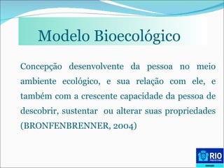 Modelo Bioecológico   Concepção desenvolvente da pessoa no meio ambiente ecológico, e sua relação com ele, e também com a crescente capacidade da pessoa de descobrir, sustentar  ou alterar suas propriedades (BRONFENBRENNER, 2004) 