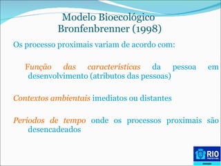 Modelo Bioecológico  Bronfenbrenner (1998) Os processo proximais variam de acordo com: F unção das características   da pessoa em desenvolvimento (atributos das pessoas) Contextos ambientais  imediatos ou distantes Períodos de tempo  onde os processos proximais são desencadeados 