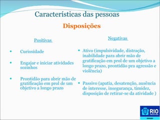 Características das pessoas   Positivas  Curiosidade Engajar e iniciar atividades sozinhos  Prontidão para abrir mão de gratificação em prol de um objetivo a longo prazo Negativas  Ativo (impulsividade, distração, inabilidade para abrir mão de gratificação em prol de um objetivo a longo prazo, prontidão pra agressão e violência) Passivo (apatia, desatenção, ausência de interesse, insegurança, timidez, disposição de retirar-se da atividade ) Disposições 