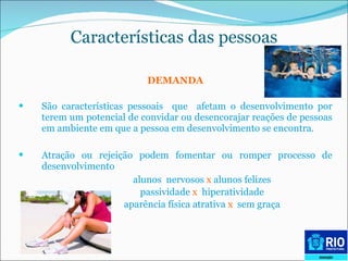 DEMANDA São características pessoais  que  afetam o desenvolvimento por terem um potencial de convidar ou desencorajar reações de pessoas em ambiente em que a pessoa em desenvolvimento se encontra.  Atração ou rejeição podem fomentar ou romper processo de desenvolvimento alunos  nervosos  x  alunos felizes passividade  x  hiperatividade  aparência física atrativa  x   sem graça  Características das pessoas 