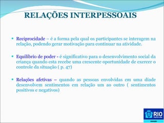 RELAÇÕES INTERPESSOAIS   Reciprocidade  – é a forma pela qual os participantes se interagem na relação, podendo gerar motivação para continuar na atividade.  Equilíbrio de poder -  é significativo para o desenvolvimento social da criança quando esta recebe uma crescente oportunidade de exercer o controle da situação   ( p. 47)  Relações afetivas –  quando as pessoas envolvidas em uma díade desenvolvem sentimentos em relação um ao outro ( sentimentos positivos e negativos) 