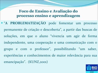 “ A PROBLEMATIZAÇÃO  pode fomentar um processo permanente de criação e descoberta”, a partir das buscas de soluções, em que o aluno “vivencia um agir de forma independente, uma cooperação e uma comunicação com o grupo e com o professor”, possibilitando “um saber, experiências e conhecimentos de maior relevância para sua emancipação”.  (KUNZ,2001) Foco de Ensino e Avaliação do processo ensino e aprendizagem 