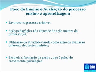 Foco de Ensino e Avaliação do processo ensino e aprendizagem F avorecer o processo criativo; A ção pedagógica não depende da ação motora da professor(a); U tilização da atividade/tarefa como meio de avaliação diferente dos testes padrões; P ropicia a formação do grupo , que é palco do crescimento psicológico 