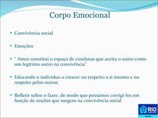 Corpo Emocional   Convivência social  Emoções “  Amor constitui o espaço de condutas que aceita o outro como um legítimo outro na convivência” Educando o indivíduo a crescer no respeito a si mesmo e no respeito pelos outros Refletir sobre o fazer, de modo que possamos corrigi-los em função de noções que surgem na convivência social  