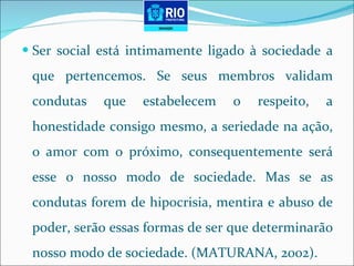 Ser social está intimamente ligado à sociedade a que pertencemos. Se seus membros validam condutas que estabelecem o respeito, a honestidade consigo mesmo, a seriedade na ação, o amor com o próximo, consequentemente será esse o nosso modo de sociedade. Mas se as condutas forem de hipocrisia, mentira e abuso de poder, serão essas formas de ser que determinarão nosso modo de sociedade. (MATURANA, 2002). 