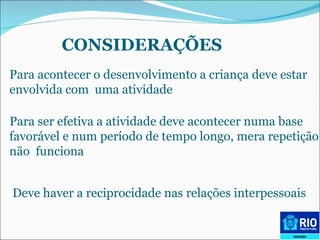CONSIDERAÇÕES Para acontecer o desenvolvimento a criança deve estar  envolvida com  uma atividade Para ser efetiva a atividade deve acontecer numa base  favorável e num período de tempo longo, mera repetição  não  funciona Deve haver a reciprocidade nas relações interpessoais   
