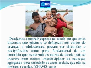 Desejamos construir espaços na escola em que estes discursos que gritam e se deflagram nos corpos de crianças e adolescentes, possam ser discutidos e ressignficados como parte fundamental de um conteúdo que transcende os muros da escola, pois se inscreve num esforço interdisciplinar de educação agregando uma variedade de áreas sociais, que não se limitam à escolar. (CHAVES, 2011) 