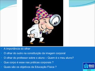 A importância do olhar O olhar do outro na constituição da imagem corporal O olhar do professor sobre o aluno – Quem é o meu aluno? Que corpo é esse nas práticas corporais ?  Quais são os objetivos da Educação Física ? 