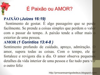 É Paixão ou AMOR?
PAIXÃO (Juízes 16:19)
Sentimento de gostar. É algo passageiro que se perde
facilmente. Se prende a coisas simples que perdem o valor
com o passar do tempo. A paixão tende a olhar mais o
exterior de uma pessoa.
AMOR (1 Coríntios 13:4-8 )
Sentimento profundo de cuidado, apreço, admiração. O
amor, supera todas as coisas. Com o tempo, ele se
fortalece e revigora dia a dia. O amor observa pequenos
detalhes da vida interior de uma pessoa e faz tudo para ver
o outro feliz
http://prrsoaresamigodedeus.blogspot.com/
 