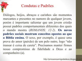 Condutas e Padrões
Diálogos, beijos, abraços e carinhos são momentos
marcantes e presentes no namoro de qualquer jovem,
porém é importante salientar que um jovem cristão
possui padrões comportamentais diferentes dos quais
o mundo mostra (ROMANOS; 12-2). Os novos
padrões sociais mostram conceitos opostos ao que
a Bíblia ensina. O sexo, por exemplo, é quase uma
prova do amor (paixão) de um pelo outro, logo “não
transar é coisa de careta”. Precisamos manter firmes
nosso compromisso de fidelidade a Deus e ao
companheiro (a).
http://prrsoaresamigodedeus.blogspot.com
 