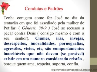 Condutas e Padrões
Tenha coragem como fez José no dia da
tentação em que foi assediado pela mulher de
Potifar: ( Gênesis, 39-9 ) José se recusou a
pecar contra Deus ( consigo mesmo e com o
seu senhor). Ciúmes, iras, invejas,
desrespeitos, imoralidades, pornografias,
agressões, vícios, etc, são comportamentos
inaceitáveis que não devem (se possível)
existir em um namoro considerado cristão ,
porque quem ama, respeita, suporta, confia.
http://prrsoaresamigodedeus.blogspot.com
 