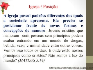 Igreja / Posição
A igreja possui padrões diferentes dos quais
a sociedade apresenta. Ela precisa se
posicionar frente às novas formas e
concepções de namoro. Jovens cristãos que
namoram com pessoas sem princípios podem
acabar entrando em um mundo de drogas,
bebida, sexo, criminalidade entre outras coisas.
Vemos isso todos os dias. E onde estão nossos
princípios como cristãos? Não somos a luz do
mundo? (MATEUS 5.14)
http://prrsoaresamigodedeus.blogspot.com
 