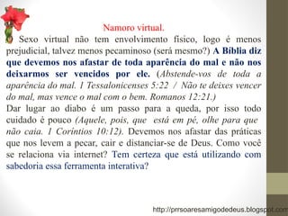 Namoro virtual.
O Sexo virtual não tem envolvimento físico, logo é menos
prejudicial, talvez menos pecaminoso (será mesmo?) A Bíblia diz
que devemos nos afastar de toda aparência do mal e não nos
deixarmos ser vencidos por ele. (Abstende-vos de toda a
aparência do mal. 1 Tessalonicenses 5:22 / Não te deixes vencer
do mal, mas vence o mal com o bem. Romanos 12:21.)
Dar lugar ao diabo é um passo para a queda, por isso todo
cuidado é pouco (Aquele, pois, que está em pé, olhe para que
não caia. 1 Coríntios 10:12). Devemos nos afastar das práticas
que nos levem a pecar, cair e distanciar-se de Deus. Como você
se relaciona via internet? Tem certeza que está utilizando com
sabedoria essa ferramenta interativa?
http://prrsoaresamigodedeus.blogspot.com
 
