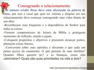 Consagrando o relacionamento.
Um namoro cristão firme deve estar alicerçado na palavra de
Deus, por isso o casal que quer ter vitórias e alegrias em seu
relacionamento deve começar consagrando suas vidas diante do
seu altar:
-Reconheçam suas fraquezas e a dependência do Senhor para
todas as coisas.
-Firmem compromissos de leitura da Bíblia e pratiquem
momentos de reflexão, oração e jejum.
-Coloquem propósitos e objetivos e procurem alcançar juntos,
planejem coisas futuras,
-Conversem sobre suas opiniões e discutam o que cada um
pensa acerca do casamento. O que pensam de suas famílias?
Quantos filhos querem ter? e as finanças, como irão
administrar? Quais são suas prioridades na vida a dois?
http://prrsoaresamigodedeus.blogspot.com
 
