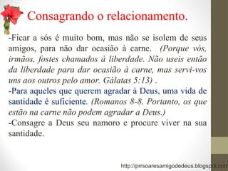 Consagrando o relacionamento.
-Ficar a sós é muito bom, mas não se isolem de seus
amigos, para não dar ocasião à carne. (Porque vós,
irmãos, fostes chamados à liberdade. Não useis então
da liberdade para dar ocasião à carne, mas servi-vos
uns aos outros pelo amor. Gálatas 5:13) .
-Para aqueles que querem agradar à Deus, uma vida de
santidade é suficiente. (Romanos 8-8. Portanto, os que
estão na carne não podem agradar a Deus.)
-Consagre a Deus seu namoro e procure viver na sua
santidade.
http://prrsoaresamigodedeus.blogspot.com
 