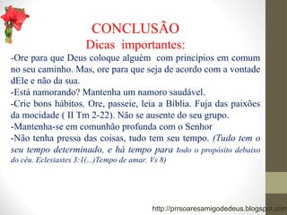 CONCLUSÃO
Dicas importantes:
-Ore para que Deus coloque alguém com princípios em comum
no seu caminho. Mas, ore para que seja de acordo com a vontade
dEle e não da sua.
-Está namorando? Mantenha um namoro saudável.
-Crie bons hábitos. Ore, passeie, leia a Bíblia. Fuja das paixões
da mocidade ( II Tm 2-22). Não se ausente do seu grupo.
-Mantenha-se em comunhão profunda com o Senhor
-Não tenha pressa das coisas, tudo tem seu tempo. (Tudo tem o
seu tempo determinado, e há tempo para todo o propósito debaixo
do céu. Eclesiastes 3:1(...)Tempo de amar. Vs 8)
http://prrsoaresamigodedeus.blogspot.com
 