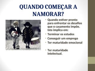 QUANDO COMEÇAR A
NAMORAR?
• Quando estiver pronto
para enfrentar os desafios
que o casamento impõe.
Isto implica em:
• Terminar os estudos
• Conseguir um emprego
• Ter maturidade emocional
• Ter maturidade
intelectual.
 