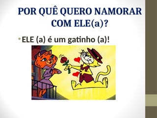 POR QUÊ QUERO NAMORAR
COM ELE(a)?
•ELE (a) é um gatinho (a)!
 