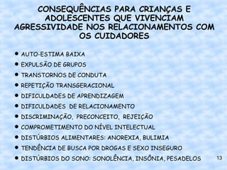 CONSEQUÊNCIAS PARA CRIANÇAS E
      ADOLESCENTES QUE VIVENCIAM
AGRESSIVIDADE NOS RELACIONAMENTOS COM
            OS CUIDADORES

 AUTO-ESTIMA BAIXA
 EXPULSÃO DE GRUPOS
 TRANSTORNOS DE CONDUTA
 REPETIÇÃO TRANSGERACIONAL
 DIFICULDADES DE APRENDIZAGEM
 DIFICULDADES DE RELACIONAMENTO
 DISCRIMINAÇÃO, PRECONCEITO, REJEIÇÃO
 COMPROMETIMENTO DO NÍVEL INTELECTUAL
 DISTÚRBIOS ALIMENTARES: ANOREXIA, BULIMIA
 TENDÊNCIA DE BUSCA POR DROGAS E SEXO INSEGURO
 DISTÚRBIOS DO SONO: SONOLÊNCIA, INSÔNIA, PESADELOS   13
 