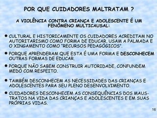 POR QUE CUIDADORES MALTRATAM ?

    A VIOLÊNCIA CONTRA CRIANÇA E ADOLESCENTE É UM
                FENÔMENO MULTICAUSAL:

 CULTURAL E HISTORICAMENTE OS CUIDADORES ACREDITAM NO
  AUTORITARISMO COMO FORMA DE EDUCAR, USAM A PALMADA E
  O XINGAMENTO COMO “RECURSOS PEDAGÓGICOS”.
 PORQUE APRENDERAM QUE ESTA É UMA FORMA E DESCONHECEM
  OUTRAS FORMAS DE EDUCAR.
 PORQUE NÃO SABEM CONSTRUIR AUTORIDADE, CONFUNDEM
  MEDO COM RESPEITO.

 TAMBÉM DESCONHECEM AS NECESSIDADES DAS CRIANÇAS E
  ADOLESCENTES PARA SEU PLENO DESENVOLVIMENTO.
 CUIDADORES DESCONHECEM AS CONSEQUÊNCIAS DOS MAUS-
  TRATOS NA VIDA DAS CRIANÇAS E ADOLESCENTES E EM SUAS
  PRÓPRIAS VIDAS.
                                                         16
 
