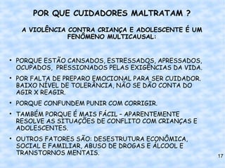 POR QUE CUIDADORES MALTRATAM ?

     A VIOLÊNCIA CONTRA CRIANÇA E ADOLESCENTE É UM
                 FENÔMENO MULTICAUSAL:



    PORQUE ESTÃO CANSADOS, ESTRESSADOS, APRESSADOS,
    OCUPADOS, PRESSIONADOS PELAS EXIGÊNCIAS DA VIDA.

    POR FALTA DE PREPARO EMOCIONAL PARA SER CUIDADOR.
    BAIXO NÍVEL DE TOLERÂNCIA, NÃO SE DÃO CONTA DO
    AGIR X REAGIR.

    PORQUE CONFUNDEM PUNIR COM CORRIGIR.

    TAMBÉM PORQUE É MAIS FÁCIL – APARENTEMENTE
    RESOLVE AS SITUAÇÕES DE CONFLITO COM CRIANÇAS E
    ADOLESCENTES.

    OUTROS FATORES SÃO: DESESTRUTURA ECONÔMICA,
    SOCIAL E FAMILIAR, ABUSO DE DROGAS E ÁLCOOL E
    TRANSTORNOS MENTAIS.                                17
 