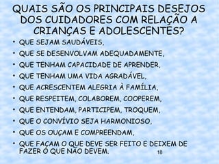 QUAIS SÃO OS PRINCIPAIS DESEJOS
 DOS CUIDADORES COM RELAÇÃO A
   CRIANÇAS E ADOLESCENTES?

    QUE SEJAM SAUDÁVEIS,

    QUE SE DESENVOLVAM ADEQUADAMENTE,

    QUE TENHAM CAPACIDADE DE APRENDER,

    QUE TENHAM UMA VIDA AGRADÁVEL,

    QUE ACRESCENTEM ALEGRIA À FAMÍLIA,

    QUE RESPEITEM, COLABOREM, COOPEREM,

    QUE ENTENDAM, PARTICIPEM, TROQUEM,

    QUE O CONVÍVIO SEJA HARMONIOSO,

    QUE OS OUÇAM E COMPREENDAM,

    QUE FAÇAM O QUE DEVE SER FEITO E DEIXEM DE
    FAZER O QUE NÃO DEVEM.             18
 