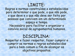 LIMITE:
Regras e normas construídas e estabelecidas
para determinar o que pode, o que não pode,
 o que deve e o que não deve ser feito por
 pessoas que convivem em um determinado
              espaço e tempo.
  Necessário para facilitar e organizar o
 convívio social de agrupamentos humanos.

            DISCIPLINA:
Respeitar e fazer respeitar, fazer cumprir e
 cumprir as normas e regras estabelecidas
  para o bem comum a fim de alcançar os
            objetivos propostos.               2
 