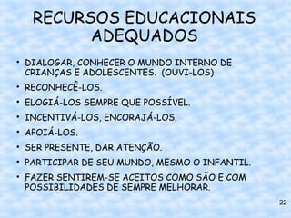 RECURSOS EDUCACIONAIS
           ADEQUADOS

    DIALOGAR, CONHECER O MUNDO INTERNO DE
    CRIANÇAS E ADOLESCENTES. (OUVI-LOS)

    RECONHECÊ-LOS.

    ELOGIÁ-LOS SEMPRE QUE POSSÍVEL.

    INCENTIVÁ-LOS, ENCORAJÁ-LOS.

    APOIÁ-LOS.

    SER PRESENTE, DAR ATENÇÃO.

    PARTICIPAR DE SEU MUNDO, MESMO O INFANTIL.

    FAZER SENTIREM-SE ACEITOS COMO SÃO E COM
    POSSIBILIDADES DE SEMPRE MELHORAR.
                                                 22
 
