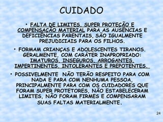 CUIDADO
          
            FALTA DE LIMITES, SUPER PROTEÇÃO E
        COMPENSAÇÃO MATERIAL PARA AS AUSÊNCIAS E
         DEFICIÊNCIAS PARENTAIS, SÃO IGUALMENTE
               PREJUDICIAIS PARA OS FILHOS.
    
     FORMAM CRIANÇAS E ADOLESCENTES TIRANOS.
       GERALMENTE, COM CARÁTER INAPROPRIADO:
         IMATUROS, INSEGUROS, ARROGANTES,
    IMPERTINENTES, INTOLERANTES E PREPOTENTES.

    POSSIVELMENTE NÃO TERÃO RESPEITO PARA COM
         NADA E PARA COM NENHUMA PESSOA,
    PRINCIPALMENTE PARA COM OS CUIDADORES QUE
    FORAM SUPER PROTETORES, NÃO ESTABELECERAM
     LIMITES, NÃO FORAM FIRMES E COMPENSARAM
           SUAS FALTAS MATERIALMENTE.

                                                   24
 