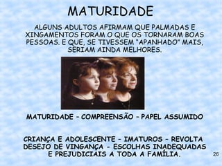 MATURIDADE
  ALGUNS ADULTOS AFIRMAM QUE PALMADAS E
XINGAMENTOS FORAM O QUE OS TORNARAM BOAS
PESSOAS. E QUE, SE TIVESSEM “APANHADO” MAIS,
           SERIAM AINDA MELHORES.




MATURIDADE – COMPREENSÃO – PAPEL ASSUMIDO


CRIANÇA E ADOLESCENTE – IMATUROS – REVOLTA
DESEJO DE VINGANÇA - ESCOLHAS INADEQUADAS
      E PREJUDICIAIS A TODA A FAMÍLIA.         26
 